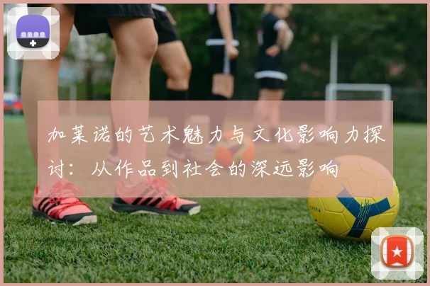 加莱诺的艺术魅力与文化影响力探讨：从作品到社会的深远影响