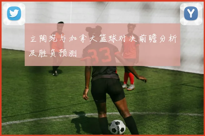 立陶宛与加拿大篮球对决前瞻分析及胜负预测