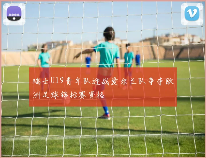 瑞士U19青年队迎战爱尔兰队争夺欧洲足球锦标赛资格