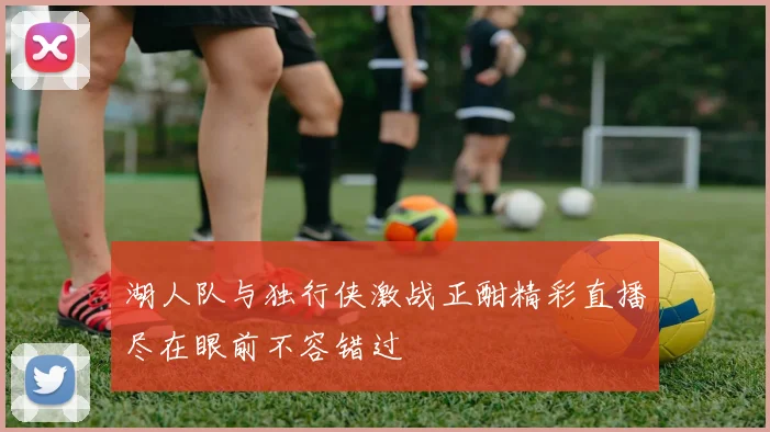 湖人队与独行侠激战正酣精彩直播尽在眼前不容错过