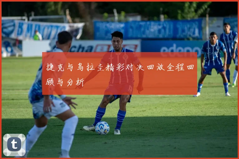 捷克与乌拉圭精彩对决回放全程回顾与分析